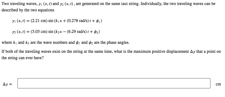 Two traveling waves, yi (x, t) and y2 (x, t) , are generated on the same taut string. Individually, the two traveling waves can be
described by the two equations
yı (x, t) = (2.21 cm) sin (k1x + (0.278 rad/s) t + 41)
y2 (x, t) = (5.03 cm) sin (k2x – (6.29 rad/s) t + $2)
where ki and k2 are the wave numbers and ø1 and ø2 are the phase angles.
If both of the traveling waves exist on the string at the same time, what is the maximum positive displacement Ay that a point on
the string can ever have?
Ay =
cm
