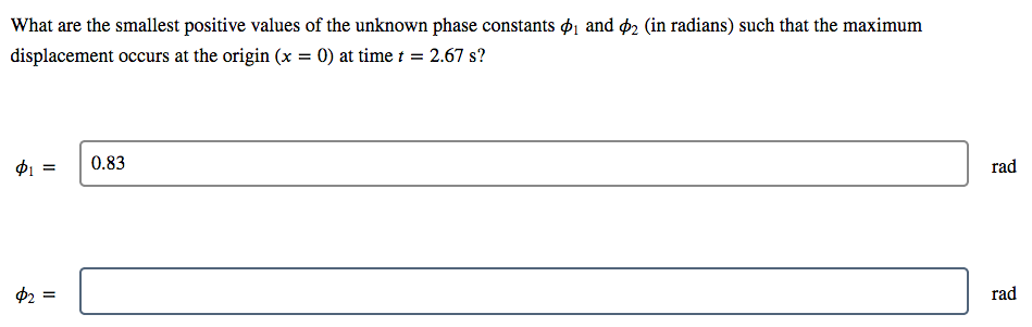 What are the smallest positive values of the unknown phase constants $1 and þ2 (in radians) such that the maximum
displacement occurs at the origin (x = 0) at time t = 2.67 s?
$1 =
0.83
rad
2 =
rad
