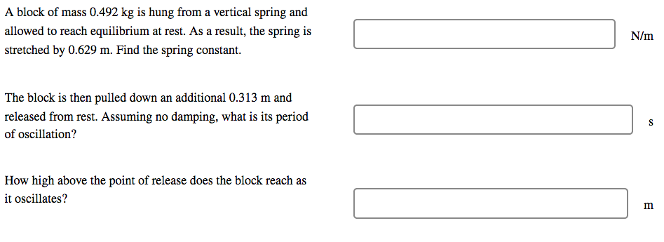 A block of mass 0.492 kg is hung from a vertical spring and
allowed to reach equilibrium at rest. As a result, the spring is
N/m
stretched by 0.629 m. Find the spring constant.
The block is then pulled down an additional 0.313 m and
released from rest. Assuming no damping, what is its period
of oscillation?
How high above the point of release does the block reach as
it oscillates?
m
