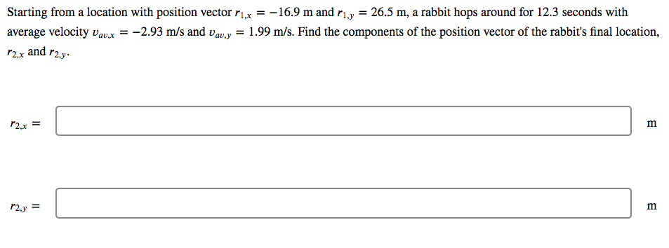 Starting from a location with position vector rx = -16.9 m and r1.y = 26.5 m, a rabbit hops around for 12.3 seconds with
average velocity vav,x = -2.93 m/s and vavy = 1.99 m/s. Find the components of the position vector of the rabbit's final location,
r2.x and r2.y.
r2,x
P2,y =
m
