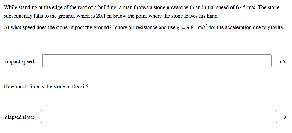 While standing at the edge of the roof of a building, a man throws a stone upward with an initial speed of 6.45 m/s. The stone
subsequently falls to the ground, which is 20.1 m below the point where the stone leaves his hand.
At what speed does the stone impact the ground? Ignore air resistance and use g = 9.81 m/s² for the acceleration due to gravity.
impact speed:
m/s
How much time is the stone in the air?
elapsed time:
