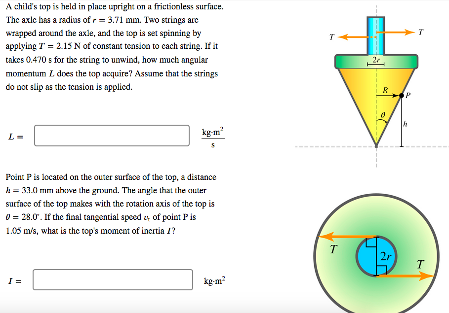 A child's top is held in place upright on a frictionless surface.
The axle has a radius of r = 3.71 mm. Two strings are
wrapped around the axle, and the top is set spinning by
T
T
applying T = 2.15 N of constant tension to each string. If it
takes 0.470 s for the string to unwind, how much angular
2r
momentum L does the top acquire? Assume that the strings
do not slip as the tension is applied.
R
SP
kg-m?
L =
Point P is located on the outer surface of the top, a distance
h = 33.0 mm above the ground. The angle that the outer
surface of the top makes with the rotation axis of the top is
0 = 28.0°. If the final tangential speed v, of point P is
1.05 m/s, what is the top's moment of inertia I?
T
2r
T
I =
kg-m?
