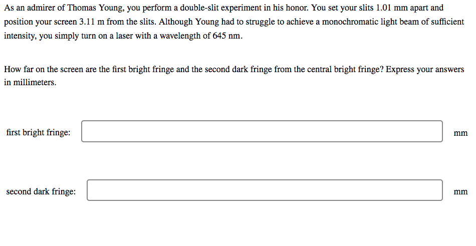 As an admirer of Thomas Young, you perform a double-slit experiment in his honor. You set your slits 1.01 mm apart and
position your screen 3.11 m from the slits. Although Young had to struggle to achieve a monochromatic light beam of sufficient
intensity, you simply turn on a laser with a wavelength of 645 nm.
How far on the screen are the first bright fringe and the second dark fringe from the central bright fringe? Express your answers
in millimeters.
first bright fringe:
mm
second dark fringe:
mm
