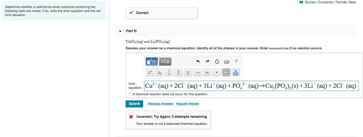 I Review I Constants I Periodic Table
Determine whether a solid forms when solutions containing the
following salts are mixed. If so, write the ionic equation and the net
ionic equation.
Correct
Part G
CuCl2 (aq) and Lİ3PO4(aq)
Express your answer as a chemical equation. Identify all of the phases in your answer. Enter noreaction if no reaction occurs.
ΑΣφ
?
xª
1.
Cu²+
ionic
(aq) +2C1 (aq) + 3Li* (aq) + PO,³- (aq)→Cu, (PO,),(s) +3Li* (aq)+2Ci" (aq)
equation:
OA chemical reaction does not occur for this question.
Submit
Previous Answers Request Answer
X Incorrect; Try Again; 3 attempts remaining
Your answer is not a balanced chemical equation.
