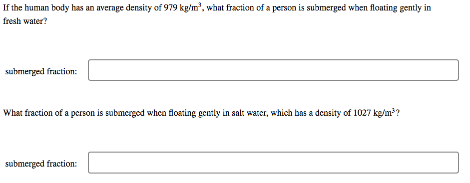 If the human body has an average density of 979 kg/m', what fraction of a person is submerged when floating gently in
fresh water?
submerged fraction:
What fraction of a person is submerged when floating gently in salt water, which has a density of 1027 kg/m³?
submerged fraction:
