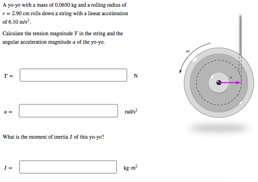 A yo-yo with a mass of 0.0650 kg and a rolling radius of
r = 2.90 cm rolls down a string with a linear acceleration
of 6.10 m/s².
Calculate the tension magnitude T in the string and the
angular acceleration magnitude a of the yo-yo.
T =
N
a =
rad/s?
What is the moment of inertia I of this yo-yo?
I =
kg-m?
