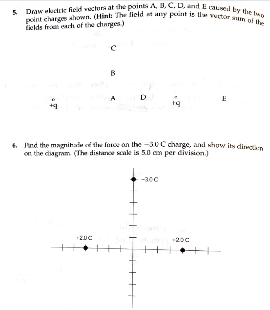 5. Draw electric field vectors at the points A, B, C, D, and E caused by the two
point charges shown. (Hint: The field at any point is the vector sum of the
fields from each of the charges.)
A
D
E
+q
6. Find the magnitude of the force on the -3.0 C charge, and show its direction
on the diagram. (The distance scale is 5.0 cm per division.)
-3.0 C
+2.0 C
+2.0 C
