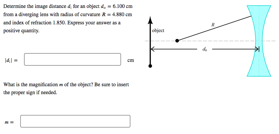 Determine the image distance d; for an object d, = 6.100 cm
from a diverging lens with radius of curvature R = 4.880 cm
%3D
and index of refraction 1.850. Express your answer as a
positive quantity.
object
do
|d;| =
cm
What is the magnification m of the object? Be sure to insert
the proper sign if needed.
m =
