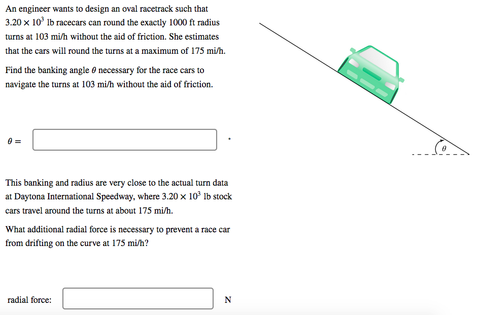 An engineer wants to design an oval racetrack such that
3.20 x 10° lb racecars can round the exactly 1000 ft radius
turns at 103 mi/h without the aid of friction. She estimates
that the cars will round the turns at a maximum of 175 mi/h.
Find the banking angle 0 necessary for the race cars to
navigate the turns at 103 mi/h without the aid of friction.
This banking and radius are very close to the actual turn data
at Daytona International Speedway, where 3.20 x 10 lb stock
cars travel around the turns at about 175 mi/h.
What additional radial force is necessary to prevent a race car
from drifting on the curve at 175 mi/h?
radial force:
N
