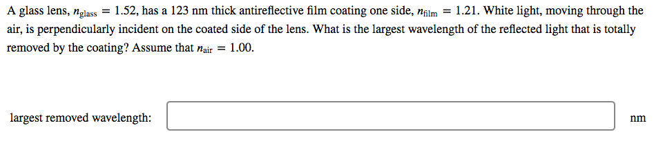 A glass lens, nglass = 1.52, has a 123 nm thick antireflective film coating one side, nalm = 1.21. White light, moving through the
air, is perpendicularly incident on the coated side of the lens. What is the largest wavelength of the reflected light that is totally
removed by the coating? Assume that nair = 1.00.
largest removed wavelength:
nm
