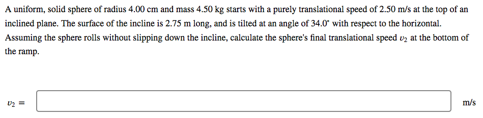 A uniform, solid sphere of radius 4.00 cm and mass 4.50 kg starts with a purely translational speed of 2.50 m/s at the top of an
inclined plane. The surface of the incline is 2.75 m long, and is tilted at an angle of 34.0° with respect to the horizontal.
Assuming the sphere rolls without slipping down the incline, calculate the sphere's final translational speed vz at the bottom of
the ramp.
U2 =
m/s
