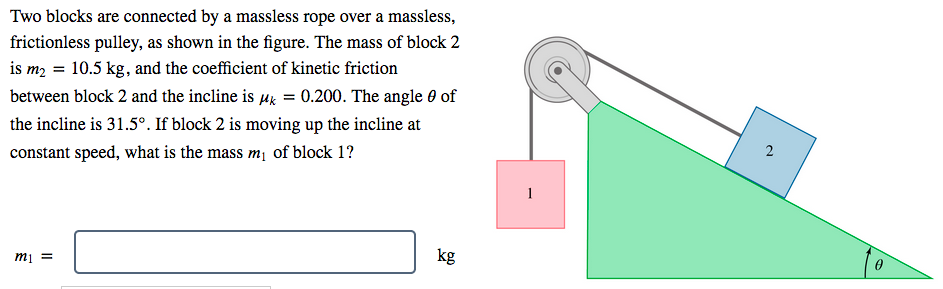 Two blocks are connected by a massless rope over a massless,
frictionless pulley, as shown in the figure. The mass of block 2
is m2 = 10.5 kg, and the coefficient of kinetic friction
between block 2 and the incline is µg = 0.200. The angle 0 of
the incline is 31.5°. If block 2 is moving up the incline at
2
constant speed, what is the mass m¡ of block 1?
1
kg
mi =
