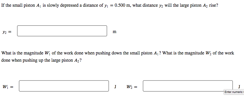 If the small piston A¡ is slowly depressed a distance of y = 0.500 m, what distance y, will the large piston A, rise?
y2 =
m
What is the magnitude W, of the work done when pushing down the small piston A ? What is the magnitude W, of the work
done when pushing up the large piston A2?
Wi
J
W2 =
J
Enter numeric
