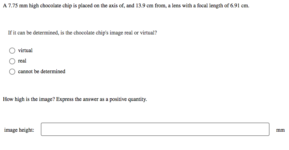 A 7.75 mm high chocolate chip is placed on the axis of, and 13.9 cm from, a lens with a focal length of 6.91 cm.
If it can be determined, is the chocolate chip's image real or virtual?
virtual
real
cannot be determined
How high is the image? Express the answer as a positive quantity.
image height:
mm
