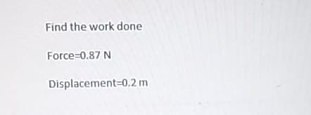 Find the work done
Force=0.87 N
Displacement 0.2 m