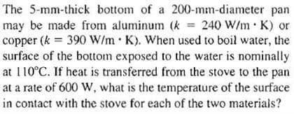 The 5-mm-thick bottom of a 200-mm-diameter pan
may be made from aluminum (k = 240 W/m K) or
copper (k = 390 W/m K). When used to boil water, the
surface of the bottom exposed to the water is nominally
at 110°C. If heat is transferred from the stove to the pan
at a rate of 600 W, what is the temperature of the surface
in contact with the stove for each of the two materials?
