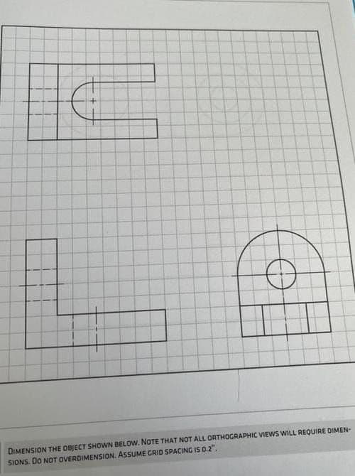 DIMENSION THE OBJECT SHOWN BELOW. NOTE THAT NOT ALL ORTHOGRAPHIC VIEWS WILL REQUIRE DIMEN-
SIONS. DO NOT OVERDIMENSION. ASSUME GRID SPACING IS 0.2".
