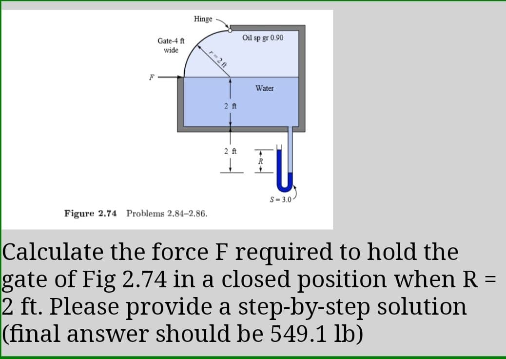 Hinge
Oil sp gr 0.90
Gate-4 ft
wide
r= 2 ft
Water
2 ft
2 ft
R
S= 3.0
Figure 2.74 Problems 2.84-2.86.
Calculate the force F required to hold the
gate of Fig 2.74 in a closed position when R =
2 ft. Please provide a step-by-step solution
(final answer should be 549.1 lb)
