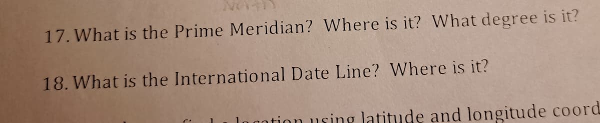 17. What is the Prime Meridian? Where is it? What degree is it?
18. What is the International Date Line? Where is it?
logation using latitude and longitude coord
