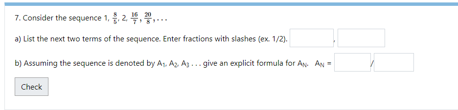 16
7. Consider the sequence 1, §, 2,
a) List the next two terms of the sequence. Enter fractions with slashes (ex. 1/2).
20
'8"...
b) Assuming the sequence is denoted by A₁, A2, A3... give an explicit formula for AN. AN
Check
=