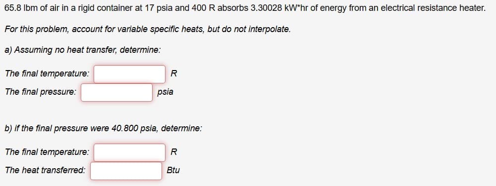 65.8 lbm of air in a rigid container at 17 psia and 400 R absorbs 3.30028 kW*hr of energy from an electrical resistance heater.
For this problem, account for variable specific heats, but do not interpolate.
a) Assuming no heat transfer, determine:
The final temperature:
The final pressure:
R
psia
b) if the final pressure were 40.800 psia, determine:
The final temperature:
The heat transferred:
R
Btu