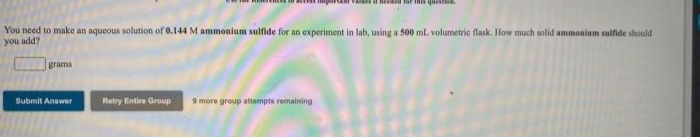 Tor this quesIN
You need to make an aqueous solution of 0.144 M ammonium sulfide for an experiment in lab, using a 500 ml. volumetric flask. How much solid ammonium sulfide should
ppe nok
grams
Submit Answer
Retry Entire Group
9 more group attempts remaining
