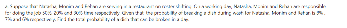 a. Suppose that Natasha, Monim and Rehan are serving in a restaurant on roster shifting. On a working day, Natasha, Monim and Rehan are responsible
for doing the job 50%, 20% and 30% time respectively. Given that, the probability of breaking a dish during wash for Natasha, Monim and Rehan is 8% ,
7% and 6% respectively. Find the total probability of a dish that can be broken in a day.
