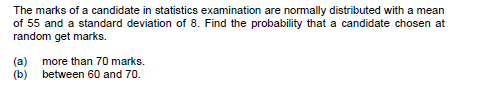 The marks of a candidate in statistics examination are normally distributed with a mean
of 55 and a standard deviation of 8. Find the probability that a candidate chosen at
random get marks.
(a)
more than 70 marks.
(b) between 60 and 70.
