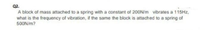 Q2.
A block of mass attached to a spring with a constant of 200N/m vibrates a 115HZ,
what is the frequency of vibration, if the same the block is attached to a spring of
500N/m?
