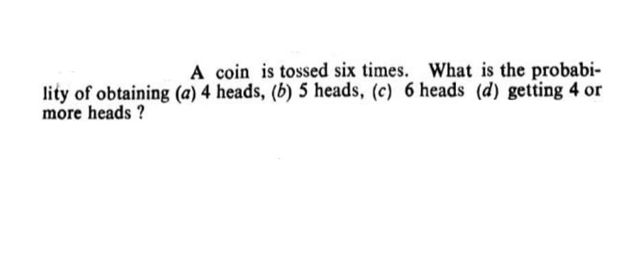 A coin is tossed six times. What is the probabi-
lity of obtaining (a) 4 heads, (b) 5 heads, (c) 6 heads (d) getting 4 or
more heads ?
