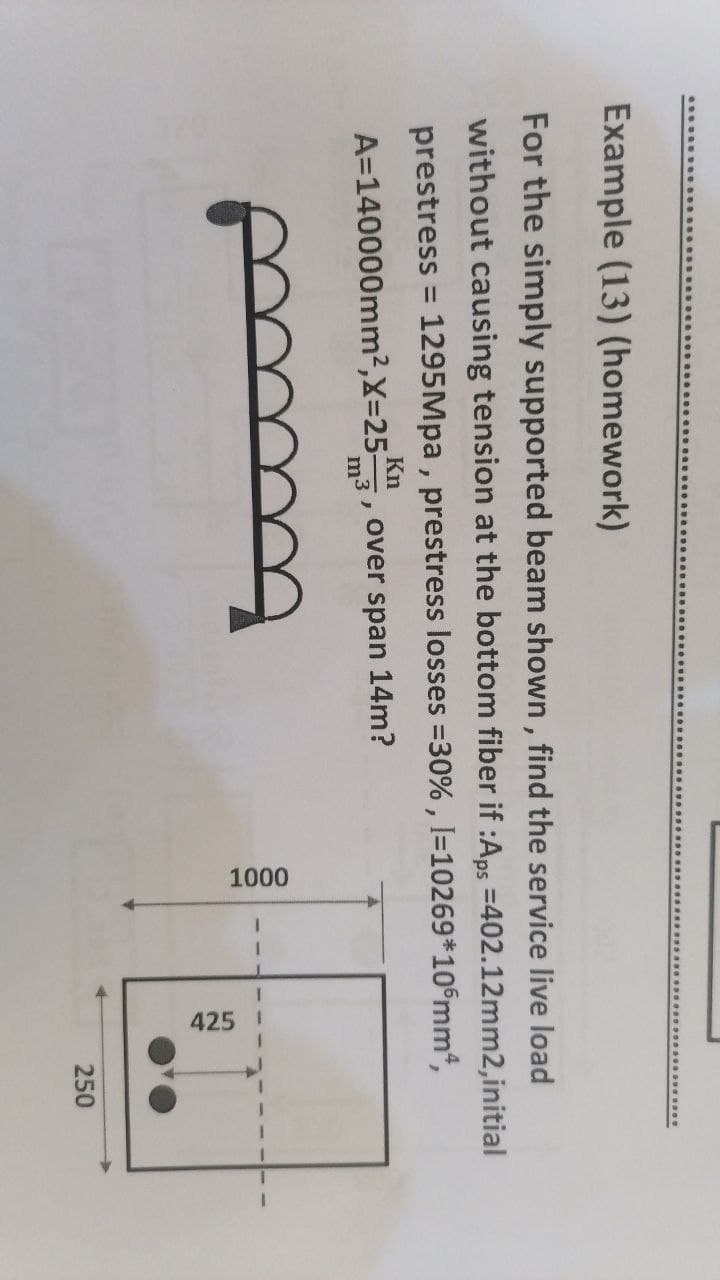 1000
425
Example (13) (homework)
For the simply supported beam shown, find the service live load
without causing tension at the bottom fiber if :Aps =402.12mm2,initial
prestress = 1295Mpa , prestress losses =30% , I=10269*10°mm*,
%3D
A=140000mm2,X=25-
Kn
over span 14m?
m3
250
