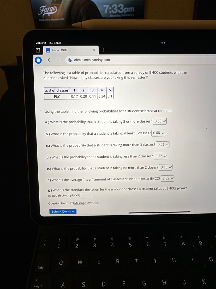 Fargo
7:33 PM Thu Feb 8
U
tab
caps
Lumen OHM
The following is a table of probabilties calculated from a survey of BHCC students with the
question asked "How many classes are you taking this semester?"
Using t
x: # of classes 1 2 3 4 5
P(x)
0.17 0.28 0.11 0.34 0.1
fohm.lumenlearning.com
a.) What is the probability that a student is taking 2 or more classes? 0.83
7:33pm
Thursday, February 8
b.) What is the probability that a student is taking at least 3 classes? 0.55✓
+
find following abilities for a student selected at random:
c.) What is the probability that a student is taking more than 3 classes? 0.44 ✓
!
d.) What is the probability that a student is taking less than 2 classes? 0.17
1
e.) What is the probability that a student is taking no more than 2 clases? 0.45
Q
f.) What is the average (mean) amount of classes a student takes at BHCC? 2.92
g.) What is the standard deviation for the amount of classes a student takes at BHCC? (round
to two decimal places)
Question Help: Message instructor
Submit Question
@
2
W
#3
E
A S D
$
4
R
%
5
T
A
6
Y
&
7
U
8
1
F G H J K