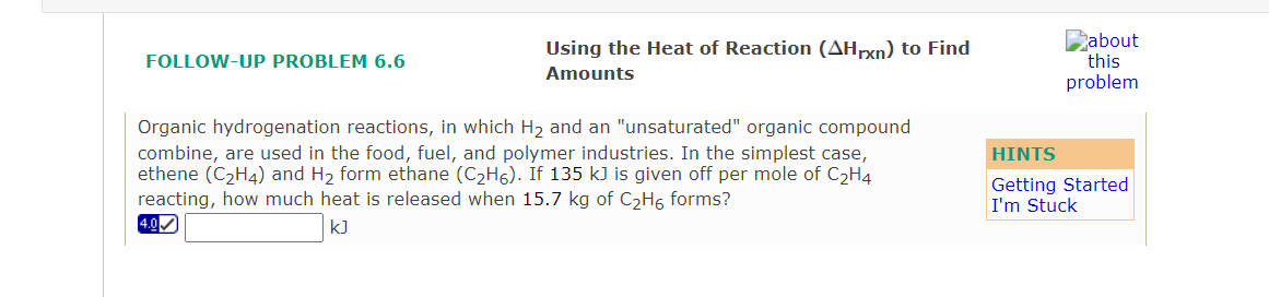 Babout
this
Using the Heat of Reaction (AHrxn) to Find
FOLLOW-UP PROBLEM 6.6
Amounts
problem
Organic hydrogenation reactions, in which H2 and an "unsaturated" organic compound
combine, are used in the food, fuel, and polymer industries. In the simplest case,
ethene (C2H4) and H2 form ethane (C2H6). If 135 kJ is given off per mole of C2H4
reacting, how much heat is released when 15.7 kg of C2H6 forms?
4.0
HINTS
Getting Started
I'm Stuck
kJ
