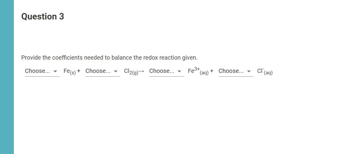 Question 3
Provide the coefficients needed to balance the redox reaction given.
Fe3+,
(aq)
cr (a)
Choose... -
Fe(s) + Choose... - Cl2(g)→ Choose... -
Choose... -
+
