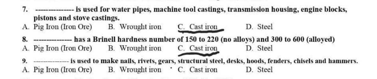 7.
- is used for water pipes, machine tool castings, transmission housing, engine blocks,
pistons and stove castings.
A. Pig Iron (Iron Ore)
8.
B. Wrought iron C. Cast iron
D. Steel
---------------- has a Brinell hardness number of 150 to 220 (no alloys) and 300 to 600 (alloyed)
A. Pig Iron (Iron Ore) B. Wrought iron C. Cast iron
D. Steel
9.
is used to make nails, rivets, gears, structural steel, desks, hoods, fenders, chisels and hammers.
D. Steel
A. Pig Iron (Iron Ore)
B. Wrought iron
C. Cast iron