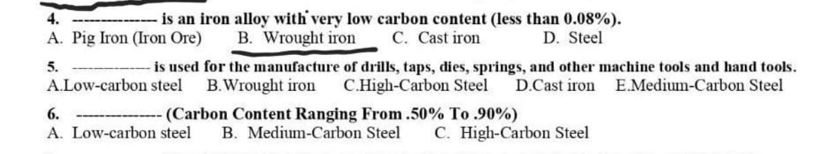 4.
is an iron alloy with very low carbon content (less than 0.08%).
A. Pig Iron (Iron Ore)
5.
B. Wrought iron C. Cast iron
D. Steel
is used for the manufacture of drills, taps, dies, springs, and other machine tools and hand tools.
A.Low-carbon steel B.Wrought iron C.High-Carbon Steel D.Cast iron E.Medium-Carbon Steel
6.
(Carbon Content Ranging From .50% To .90%)
A. Low-carbon steel B. Medium-Carbon Steel C. High-Carbon Steel