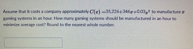 Assume that it costs a company approximately C(x) =35,226+346r+0.03,2 to manufacture r
gaming systems in an hour. How many gaming systems should be manufactured in an hour to
minimize average cost? Round to the nearest whole number.
