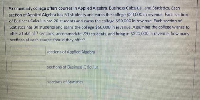 A community college offers courses in Applied Algebra, Business Calculus, and Statistics. Each
section of Applied Algebra has 50 students and earns the college $20,000 in revenue. Each section
of Business Calculus has 20 students and earns the college $50,000 in revenue. Each section of
Statistics has 30 students and earns the college $60,000 in revenue. Assuming the college wishes to
offer a total of 7 sections, accommodate 230 students, and bring in $320,000 in revenue, how many
sections of each course should they offer?
sections of Applied Algebra
sections of Business Calculus
sections of Statistics
