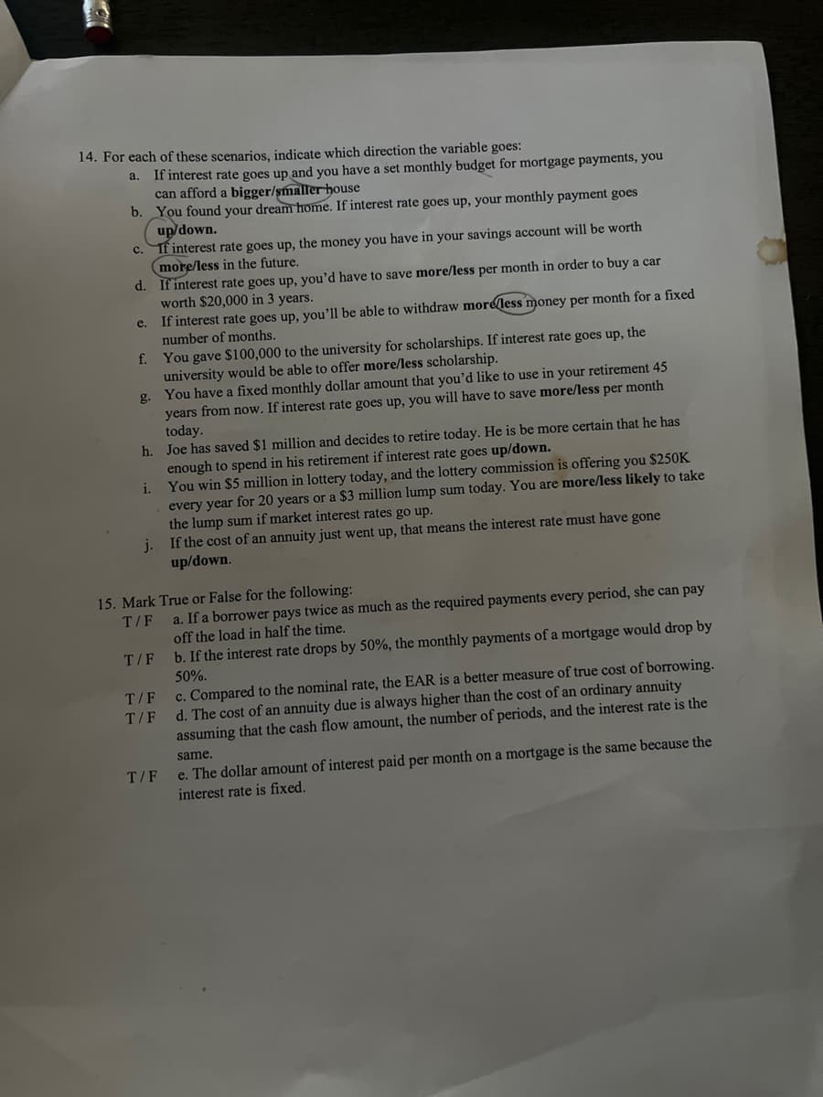 14. For each of these scenarios, indicate which direction the variable goes:
a.
If interest rate goes up and you have a set monthly budget for mortgage payments, you
can afford a bigger/smaller house
b. You found your dream home. If interest rate goes up, your monthly payment goes
up/down.
C.
If interest rate goes up, the money you have in your savings account will be worth
more/less in the future.
d. If interest rate goes up, you'd have to save more/less per month in order to buy a car
worth $20,000 in 3 years.
e.
If interest rate goes up, you'll be able to withdraw more/less money per month for a fixed
number of months.
f.
You gave $100,000 to the university for scholarships. If interest rate goes up, the
university would be able to offer more/less scholarship.
g. You have a fixed monthly dollar amount that you'd like to use in your retirement 45
years from now. If interest rate goes up, you will have to save more/less per month
today.
h. Joe has saved $1 million and decides to retire today. He is be more certain that
enough to spend in his retirement if interest rate goes up/down.
You win $5 million in lottery today, and the lottery commission is offering you $250K
every year for 20 years or a $3 million lump sum today. You are more/less likely to take
the lump sum if market interest rates go up.
j. If the cost of an annuity just went up, that means the interest rate must have gone
up/down.
i.
15. Mark True or False for the following:
T/F
T/F
T/F
T/F
T/F
has
a. If a borrower pays twice as much as the required payments every period, she can pay
off the load in half the time.
b. If the interest rate drops by 50%, the monthly payments of a mortgage would drop by
50%.
c. Compared to the nominal rate, the EAR is a better measure of true cost of borrowing.
d. The cost of an annuity due is always higher than the cost of an ordinary annuity
assuming that the cash flow amount, the number of periods, and the interest rate is the
same.
e. The dollar amount of interest paid per month on a mortgage is the same because the
interest rate is fixed.