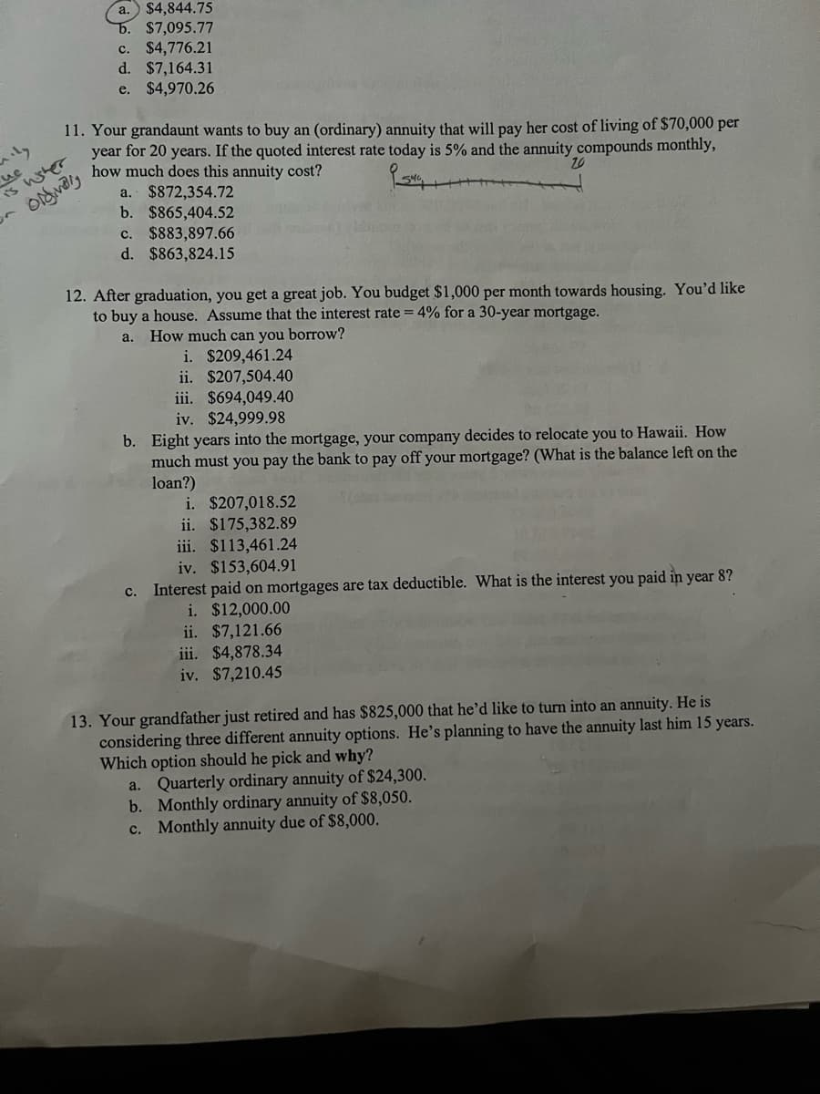 mily
a. $4,844.75
b. $7,095.77
c. $4,776.21
d. $7,164.31
e. $4,970.26
11. Your grandaunt wants to buy an (ordinary) annuity that will pay her cost of living of $70,000 per
year for 20 years. If the quoted interest rate today is 5% and the annuity compounds monthly,
how much does this annuity cost?
9544,
a. $872,354.72
b. $865,404.52
c. $883,897.66
d. $863,824.15
uc
is wisher
orgivaly
12. After graduation, you get a great job. You budget $1,000 per month towards housing. You'd like
to buy a house. Assume that the interest rate=4% for a 30-year mortgage.
a. How much can you borrow?
i. $209,461.24
ii. $207,504.40
iii.
$694,049.40
iv. $24,999.98
b. Eight years into the mortgage, your company decides to relocate you to Hawaii. How
much must you pay the bank to pay off your mortgage? (What is the balance left on the
loan?)
i. $207,018.52
ii. $175,382.89
iii. $113,461.24
iv. $153,604.91
c. Interest paid on mortgages are tax deductible. What is the interest you paid in year 8?
i. $12,000.00
ii. $7,121.66
iii. $4,878.34
iv. $7,210.45
13. Your grandfather just retired and has $825,000 that he'd like to turn into an annuity. He is
considering three different annuity options. He's planning to have the annuity last him 15 years.
Which option should he pick and why?
a. Quarterly ordinary annuity of $24,300.
b. Monthly ordinary annuity of $8,050.
c. Monthly annuity due of $8,000.