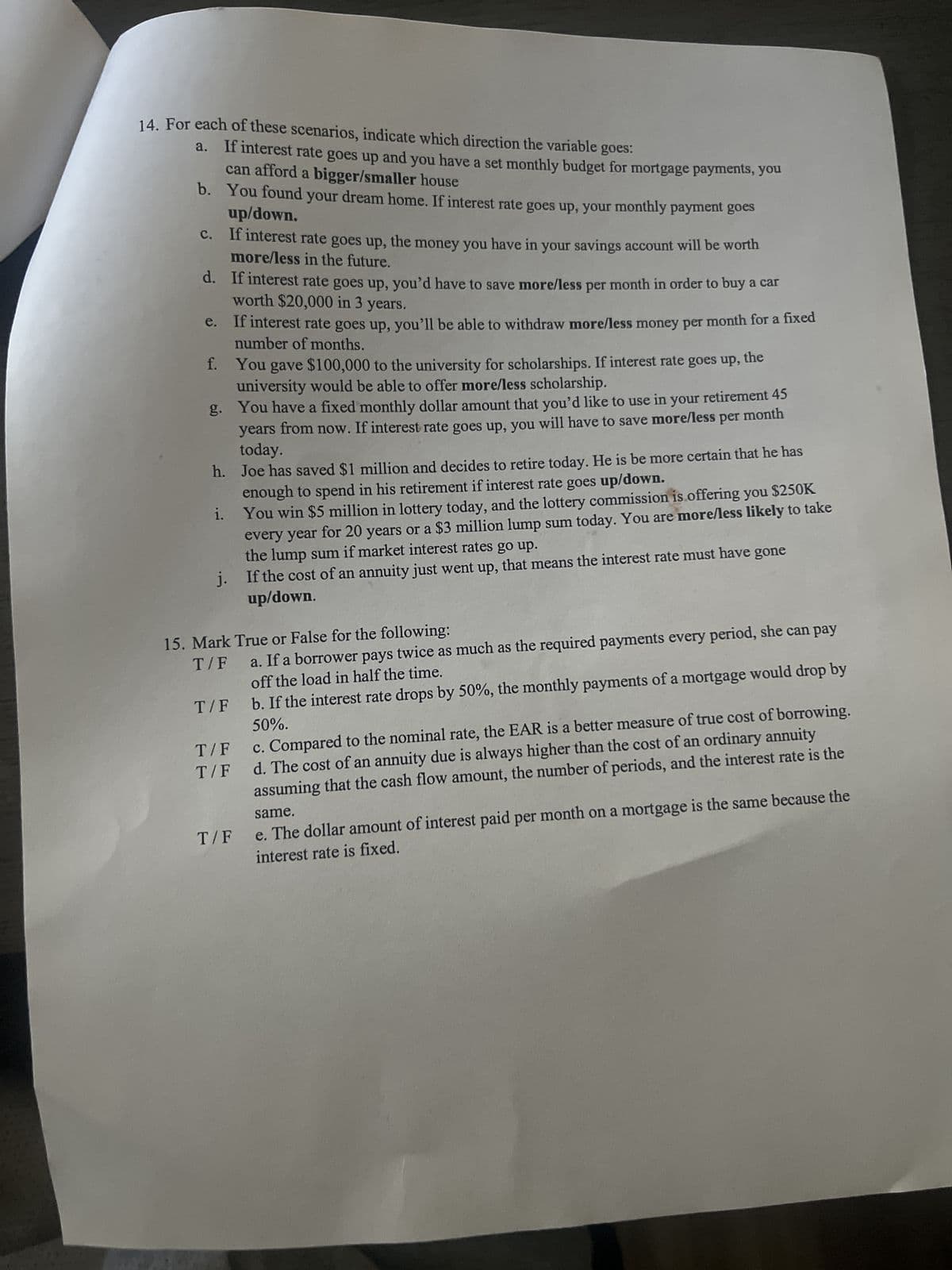 14. For each of these scenarios, indicate which direction the variable goes:
a. If interest rate goes up and you have a set monthly budget for mortgage payments, you
can afford a bigger/smaller house
b.
up/down.
You found your dream home. If interest rate goes up, your monthly payment goes
c.
If interest rate goes up, the money you have in your savings account will be worth
more/less in the future.
d.
If interest rate goes up, you'd have to save more/less per month in order to buy a car
worth $20,000 in 3 years.
If interest rate goes up, you'll be able to withdraw more/less money per month for a fixed
number of months.
You gave $100,000 to the university for scholarships. If interest rate goes up, the
university would be able to offer more/less scholarship.
g. You have a fixed monthly dollar amount that you'd like to use in your retirement 45
years from now. If interest rate goes up, you will have to save more/less per month
today.
f.
h. Joe has saved $1 million and decides to retire today. He is be more certain that he has
enough to spend in his retirement if interest rate goes up/down.
You win $5 million in lottery today, and the lottery commission is offering you $250K
every year for 20 years or a $3 million lump sum today. You are more/less likely to take
the lump sum if market interest rates go up.
If the cost of an annuity just went up, that means the interest rate must have gone
up/down.
1.
15. Mark True or False for the following:
T/F
T/F
T/F
T/F
a. If a borrower pays twice as much as the required payments every period, she can pay
off the load in half the time.
b. If the interest rate drops by 50%, the monthly payments of a mortgage would drop by
50%.
T/F
c. Compared to the nominal rate, the EAR is a better measure of true cost of borrowing.
d. The cost of an annuity due is always higher than the cost of an ordinary annuity
assuming that the cash flow amount, the number of periods, and the interest rate is the
same.
e. The dollar amount of interest paid per month on a mortgage is the same because the
interest rate is fixed.