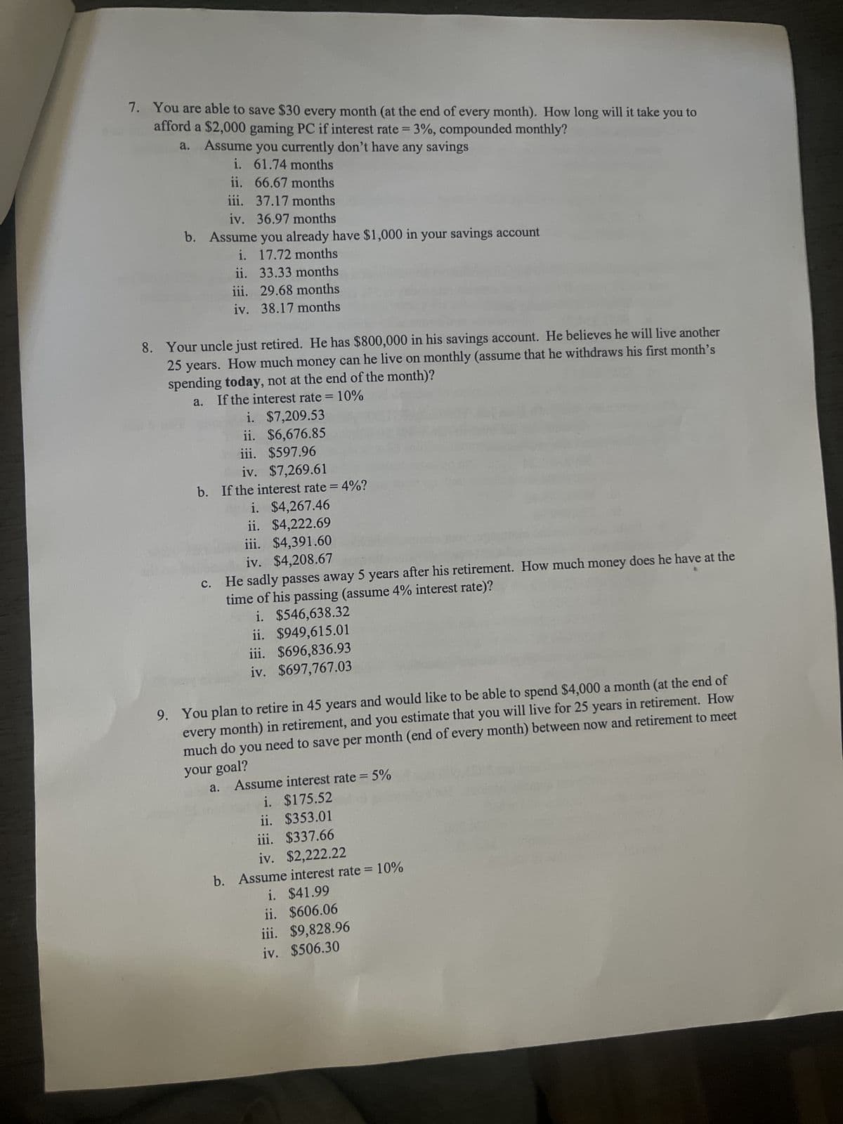 7. You are able to save $30 every month (at the end of every month). How long will it take you to
afford a $2,000 gaming PC if interest rate = 3%, compounded monthly?
a.
Assume you currently don't have any savings
i. 61.74 months
ii.
66.67 months
iii.
37.17 months
iv. 36.97 months
b. Assume you already have $1,000 in your savings account
i. 17.72 months
ii. 33.33 months
iii. 29.68 months
iv.
38.17 months
8. Your uncle just retired. He has $800,000 in his savings account. He believes he will live another
25 years. How much money can he live on monthly (assume that he withdraws his first month's
spending today, not at the end of the month)?
a. If the interest rate = 10%
i. $7,209.53
ii. $6,676.85
iii. $597.96
iv. $7,269.61
b. If the interest rate = 4%?
i. $4,267.46
ii. $4,222.69
iii. $4,391.60
iv. $4,208.67
c. He sadly passes away 5 years after his retirement. How much money does he have at the
time of his passing (assume 4% interest rate)?
i. $546,638.32
ii. $949,615.01
iii. $696,836.93
iv. $697,767.03
9. You plan to retire in 45 years and would like to be able to spend $4,000 a month (at the end of
every month) in retirement, and you estimate that you will live for 25 years in retirement. How
much do you need to save per month (end of every month) between now and retirement to meet
your goal?
a. Assume interest rate = 5%
i. $175.52
ii. $353.01
iii. $337.66
iv. $2,222.22
b. Assume interest rate = 10%
i. $41.99
ii. $606.06
iii. $9,828.96
iv. $506.30