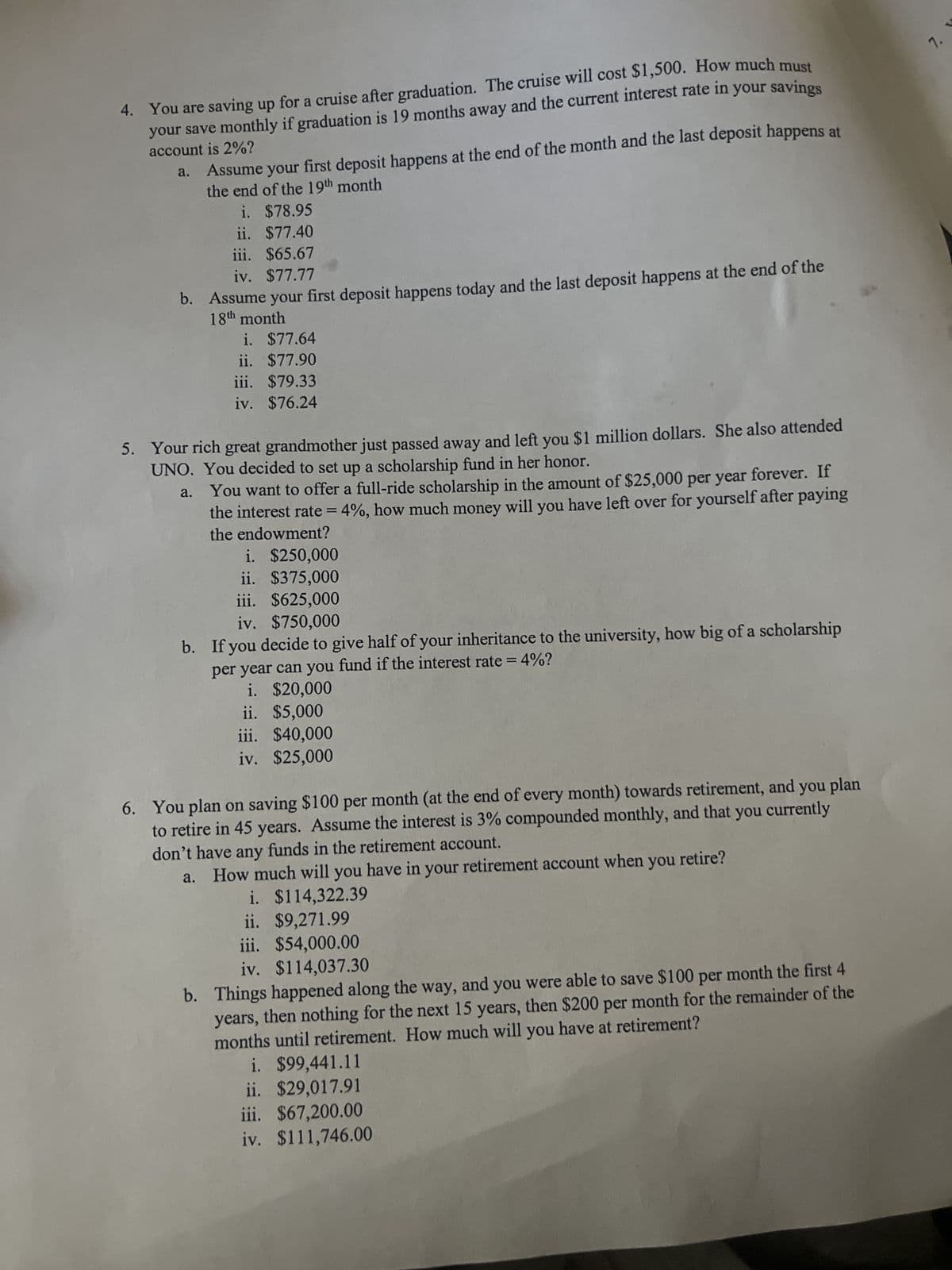 4. You are saving up for a cruise after graduation. The cruise will cost $1,500. How much must
your save monthly if graduation is 19 months away and the current interest rate in
your savings
account is 2%?
a.
Assume your first deposit happens at the end of the month and the last deposit happens at
the end of the 19th month
i.
$78.95
ii. $77.40
iii. $65.67
iv. $77.77
b. Assume your first deposit happens today and the last deposit happens at the end of the
18th month
i. $77.64
ii. $77.90
iii. $79.33
iv. $76.24
5. Your rich great grandmother just passed away and left you $1 million dollars. She also attended
UNO. You decided to set up a scholarship fund in her honor.
a.
You want to offer a full-ride scholarship in the amount of $25,000 per year forever. If
the interest rate = 4%, how much money will you have left over for yourself after paying
the endowment?
i. $250,000
ii. $375,000
iii. $625,000
iv. $750,000
b. If you decide to give half of your inheritance to the university, how big of a scholarship
per year can you fund if the interest rate = 4%?
i. $20,000
ii. $5,000
iii. $40,000
iv. $25,000
6. You plan on saving $100 per month (at the end of every month) towards retirement, and you plan
to retire in 45 years. Assume the interest is 3% compounded monthly, and that you currently
don't have any funds in the retirement account.
a.
How much will you have in your retirement account when you retire?
i. $114,322.39
ii. $9,271.99
iii. $54,000.00
iv. $114,037.30
b. Things happened along the way, and you were able to save $100 per month the first 4
years, then nothing for the next 15 years, then $200 per month for the remainder of the
months until retirement. How much will you have at retirement?
i. $99,441.11
ii. $29,017.91
iii. $67,200.00
iv. $111,746.00
7.