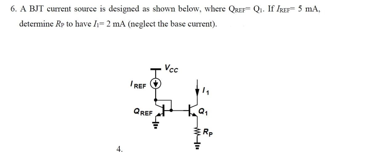 6. A BJT current source is designed as shown below, where QREF= Q₁. If IREF= 5 mA,
determine Rp to have I₁= 2 mA (neglect the base current).
4.
/REF
QREF
Vcc
+
Ка
Rp