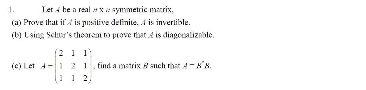 1.
Let A be a real n x n symmetric matrix,
(a) Prove that if A is positive definite, A is invertible.
(b) Using Schur's theorem to prove that A is diagonalizable.
(c) Let A =
21 1
1 2 1 find a matrix B such that A = B^B.
1 2
1