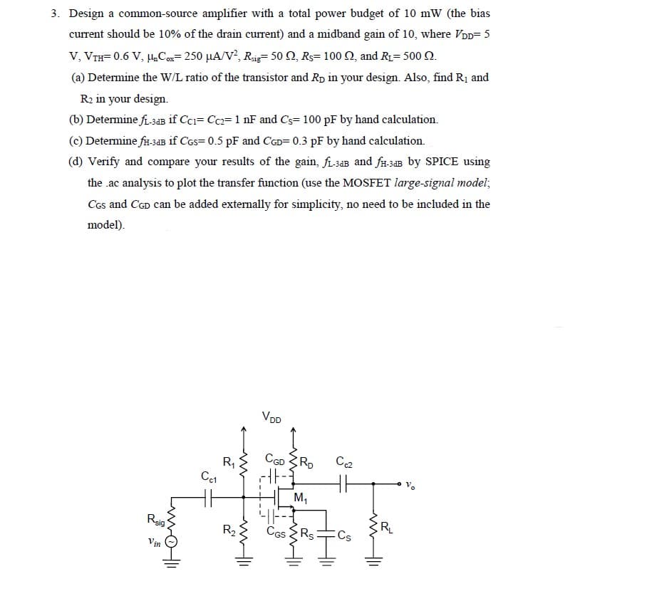 3. Design a common-source amplifier with a total power budget of 10 mW (the bias
current should be 10% of the drain current) and a midband gain of 10, where VDD=5
V, VTH=0.6 V, H₂Cox=250 μA/V², Rig 50 , Rs 100 , and R₁= 500 2.
(a) Determine the W/L ratio of the transistor and Rp in your design. Also, find R₁ and
R₂ in your design.
(b) Determine fi-3dB if Cc1= Cc2= 1 nF and Cs= 100 pF by hand calculation.
(c) Determine fH-3dB if CGS=0.5 pF and CGD= 0.3 pF by hand calculation.
(d) Verify and compare your results of the gain, f₁-3aB and fH-3dB by SPICE using
the .ac analysis to plot the transfer function (use the MOSFET large-signal model;
CGS and CGD can be added externally for simplicity, no need to be included in the
model).
Reig
www
Vin
01
R₁
Cc1
←w
VDD
CGD RD
-|-
416--
M₁
R₂ CGS Rs:
Cc2
HE
Cs
20