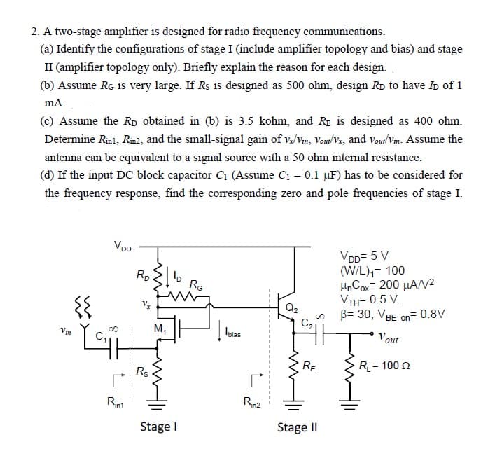 2. A two-stage amplifier is designed for radio frequency communications.
(a) Identify the configurations of stage I (include amplifier topology and bias) and stage
II (amplifier topology only). Briefly explain the reason for each design.
(b) Assume RG is very large. If Rs is designed as 500 ohm, design RD to have ID of 1
mA.
(c) Assume the RD obtained in (b) is 3.5 kohm, and RE is designed as 400 ohm.
Determine Rinl, Rin2, and the small-signal gain of vx/Vin, Vout/Vx, and Vout/Vin. Assume the
antenna can be equivalent to a signal source with a 50 ohm internal resistance.
(d) If the input DC block capacitor C₁ (Assume C₁ = 0.1 μµF) has to be considered for
the frequency response, find the corresponding zero and pole frequencies of stage I.
Vin
{{
VDD
Rint
RD
Rs
M₁
lo
Stage I
RG
Ibias
Rin2
VDD= 5 V
(W/L)₁= 100
HnCox 200 μA/V²
VTH= 0.5 V.
B= 30, VBE_on=0.8V
Fazit
RE
Stage II
Vout
R₁ = 100 22