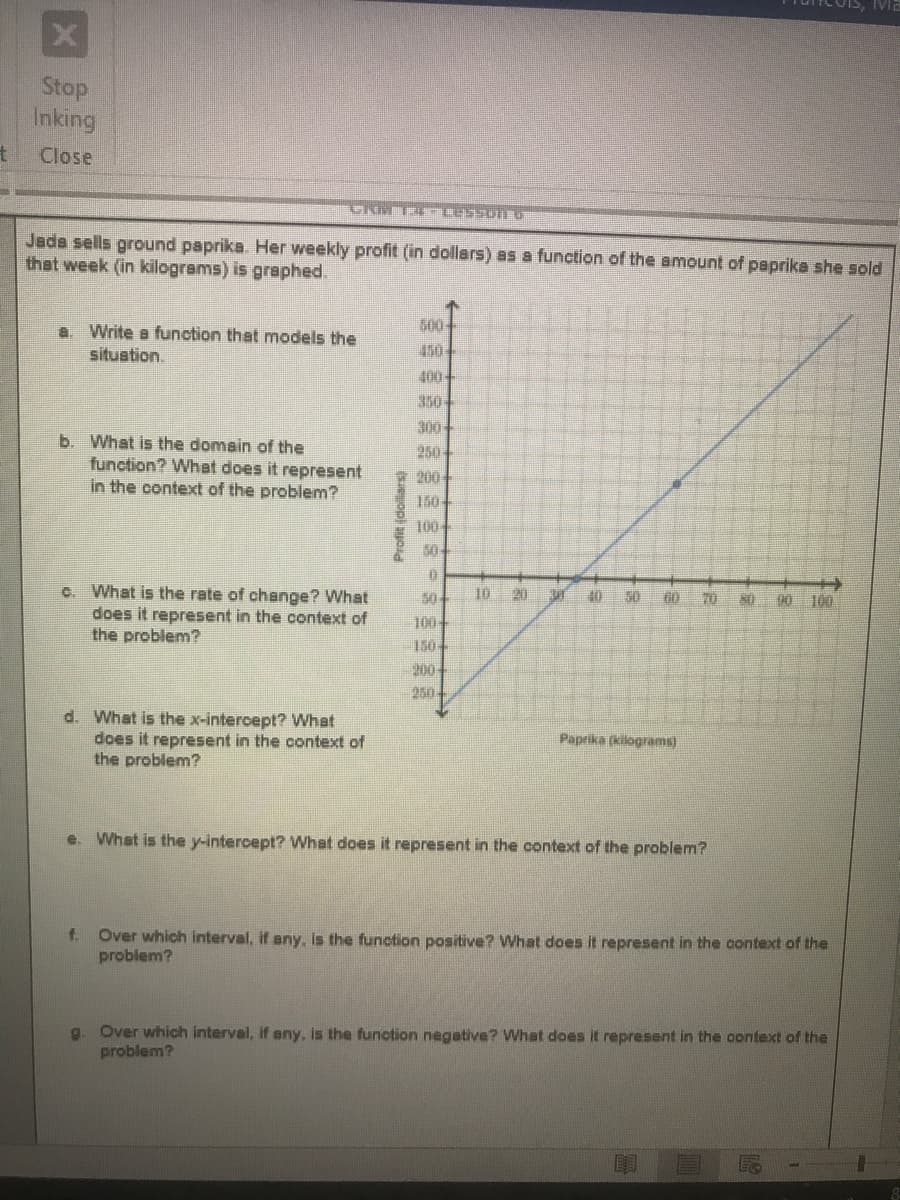 Stop
Inking
Close
Jads sells ground paprika. Her weekly profit (in dollars) as a function of the amount of psprika she sold
that week (in kilograms) is graphed.
G00
150
a. Write a function that models the
situation.
400-
350-
300
b. What is the domain of the
function? What does it represent
in the context of the problem?
250
200
1004
50
c. What is the rate of change? What
does it represent in the context of
the problem?
50
10
20
40
50
90 100
100
150
200
250
d. What is the x-intercept? What
does it represent in the context of
the problem?
Paprika (kilograms)
e. What is the y-intercept? What does it represent in the context of the problem?
Over which interval, if any, Is the function positive? WVhat does it represent in the context of the
problem?
f.
g. Over which interval, if any, is the function negative? What does it represent in the context of the
problem?
(doliars)
