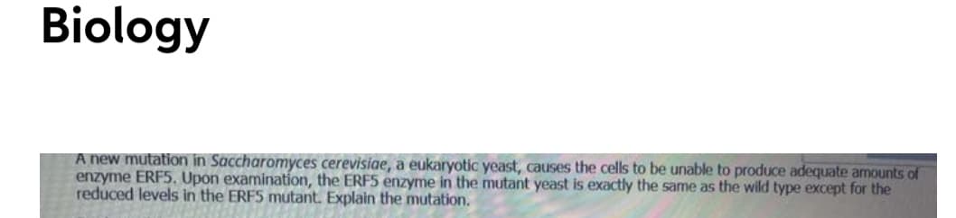 Biology
A new mutation in Saccharomyces cerevisiae, a eukaryotic yeast, causes the cells to be unable to produce adequate amounts of
enzyme ERF5, Upon examination, the ERF5 enzyme in the mutant yeast is exactly the same as the wild type except for the
reduced levels in the ERFS mutant. Explain the mutation.
