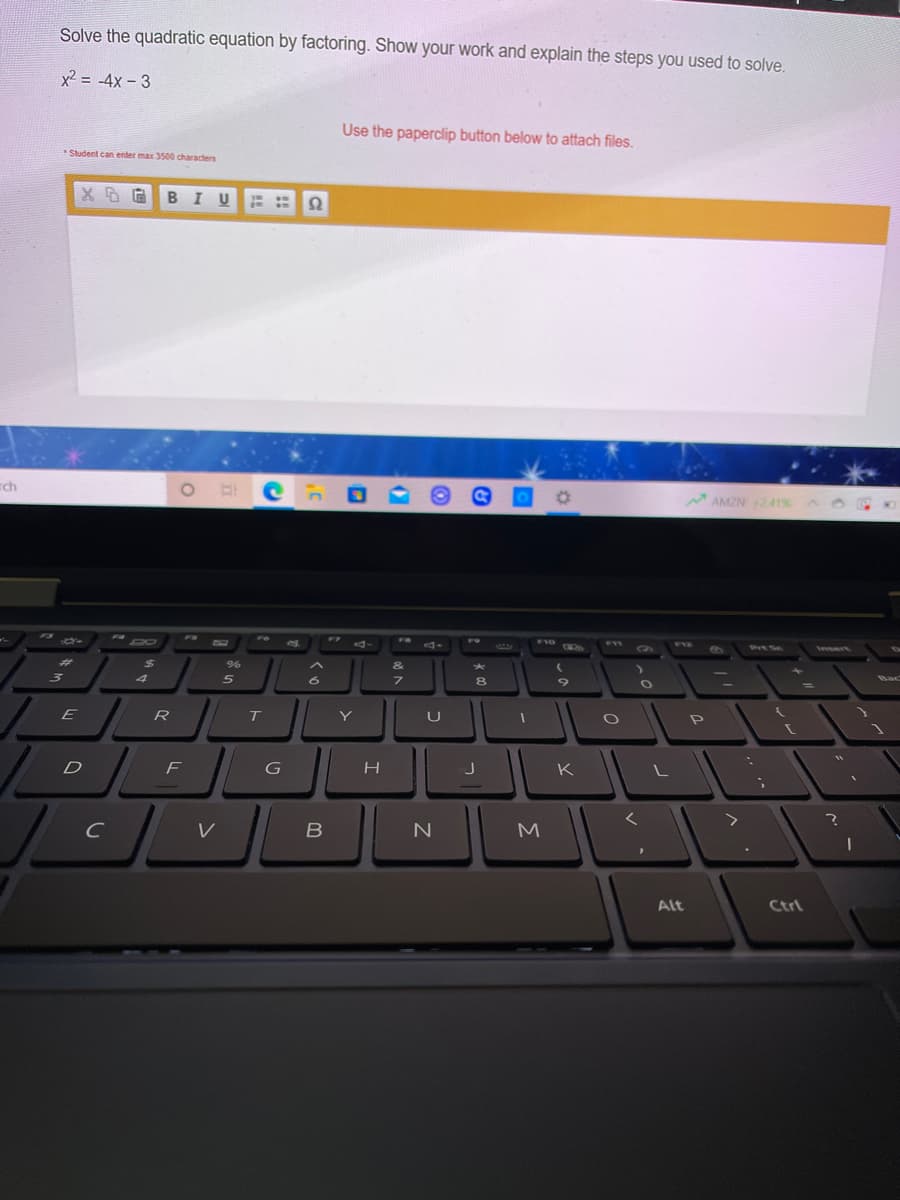 Solve the quadratic equation by factoring. Show your work and explain the steps you used to solve.
x2 = -4x - 3
Use the paperclip button below to attach files.
Student can enter max 3500 characters
BIU
rch
AMZN241%
FS
* 4-
FR
F9
F10
FII
F1Z
PIt Sc
Insert
%23
24
&
5
7.
8
Bac
E
R
Y
F
G
K
N
M
Alt
Ctrl
